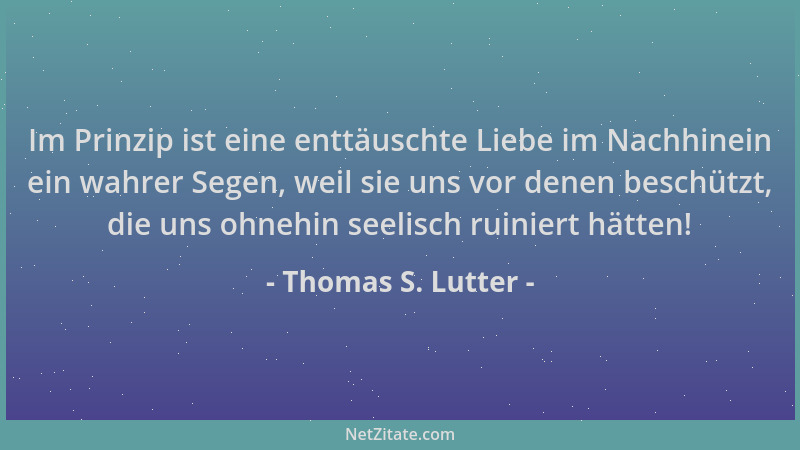 Thomas S. Lutter - Im Prinzip ist eine enttäuschte Liebe im Nachhinein ein wahrer Segen, weil sie uns vor denen beschützt,...