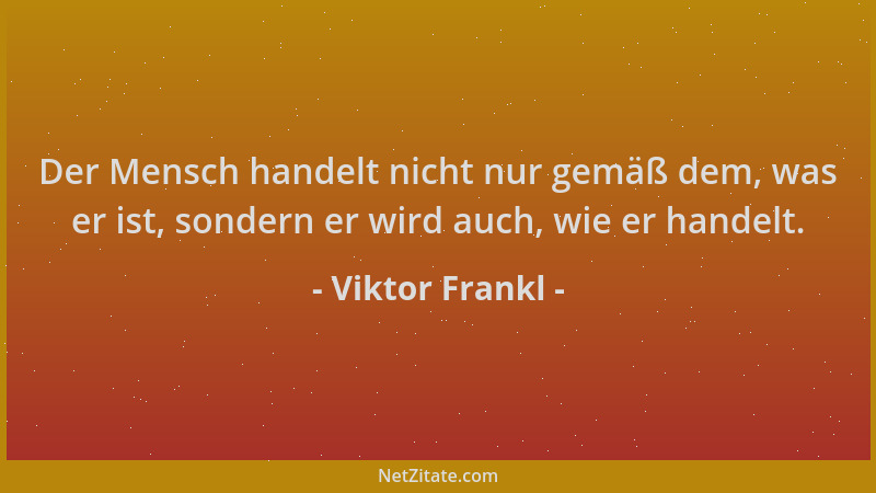 Viktor Frankl - Der Mensch handelt nicht nur gemäß dem, was er ist, sondern er wird auch, wie er handelt....