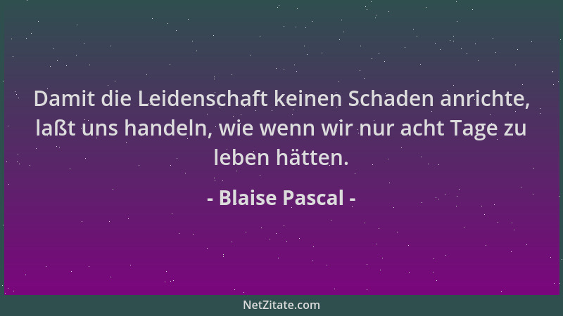 Blaise Pascal - Damit die Leidenschaft keinen Schaden anrichte, laßt uns handeln, wie wenn wir nur acht Tage zu leben hätte...
