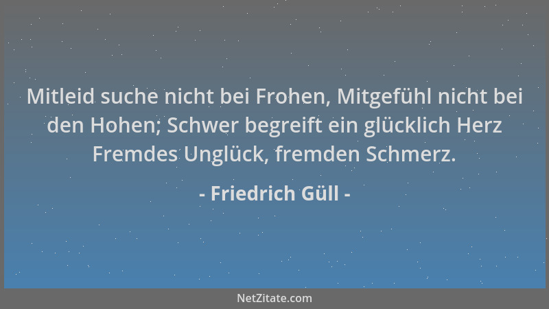 Friedrich Güll - Mitleid suche nicht bei Frohen, Mitgefühl nicht bei den Hohen; Schwer begreift ein glücklich Herz Fremdes...
