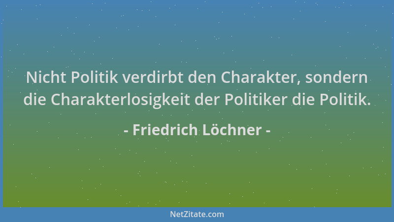 Friedrich Löchner - Nicht Politik verdirbt den Charakter, sondern die Charakterlosigkeit der Politiker die Politik....