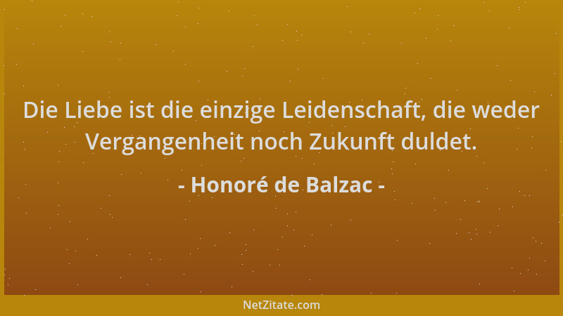 Honoré de Balzac - Die Liebe ist die einzige Leidenschaft, die weder Vergangenheit noch Zukunft duldet....
