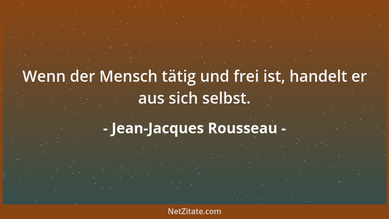 Jean-Jacques Rousseau - Wenn der Mensch tätig und frei ist, handelt er aus sich selbst....