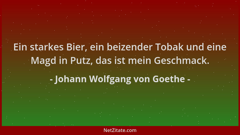 Johann Wolfgang von Goethe - Ein starkes Bier, ein beizender Tobak und eine Magd in Putz, das ist mein Geschmack....