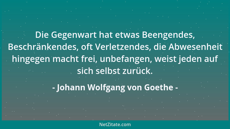 Johann Wolfgang von Goethe - Die Gegenwart hat etwas Beengendes, Beschränkendes, oft Verletzendes, die Abwesenheit hingegen...