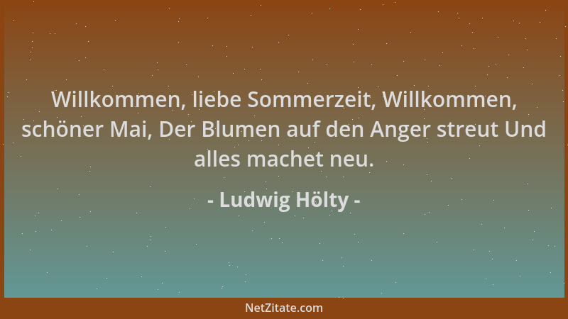 Ludwig Hölty - Willkommen, liebe Sommerzeit, Willkommen, schöner Mai, Der Blumen auf den Anger streut Und alles machet neu....