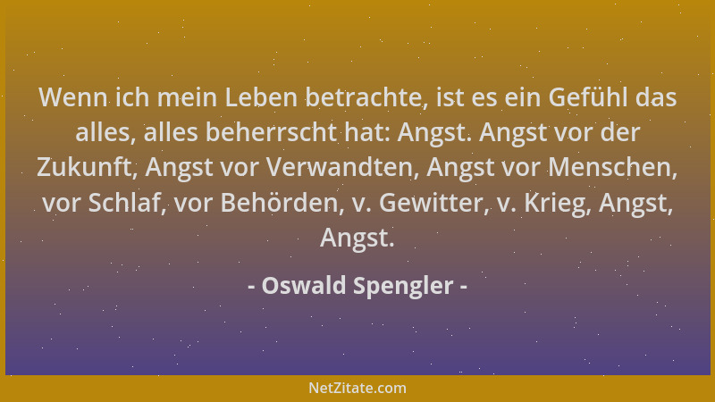 Oswald Spengler - Wenn ich mein Leben betrachte, ist es ein Gefühl das alles, alles beherrscht hat: Angst. Angst vor der Zu...