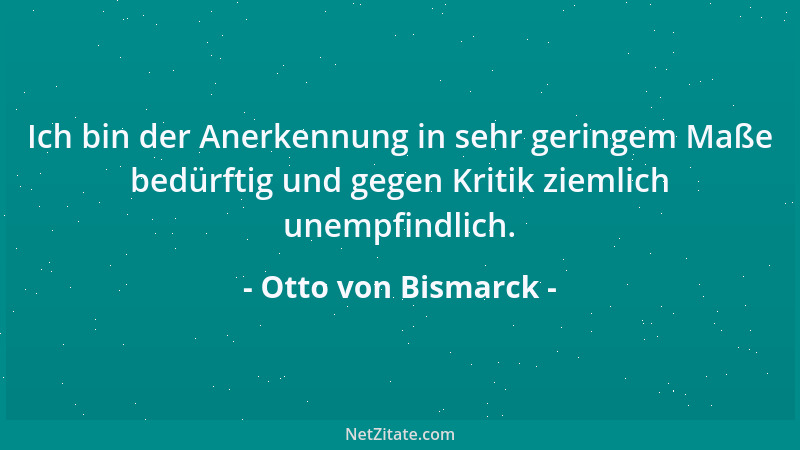 Otto von Bismarck - Ich bin der Anerkennung in sehr geringem Maße bedürftig und gegen Kritik ziemlich unempfindlich....