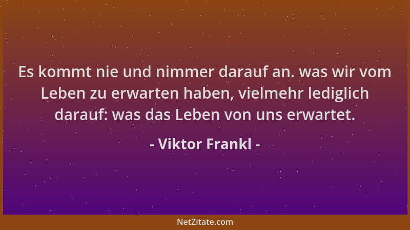 Viktor Frankl - Es kommt nie und nimmer darauf an. was wir vom Leben zu erwarten haben, vielmehr lediglich darauf: was das...