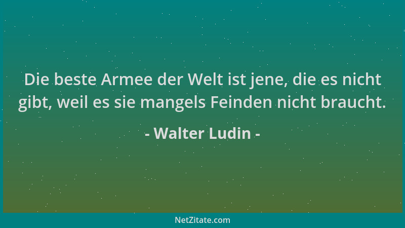 Walter Ludin - Die beste Armee der Welt ist jene, die es nicht gibt, weil es sie mangels Feinden nicht braucht....