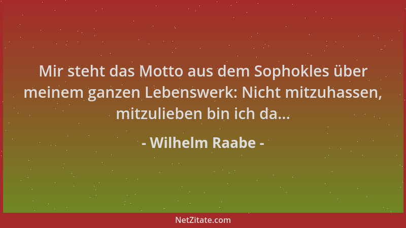 Wilhelm Raabe - Mir steht das Motto aus dem Sophokles über meinem ganzen Lebenswerk: Nicht mitzuhassen, mitzulieben bin ich...