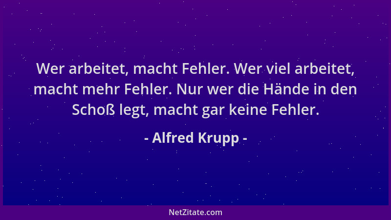 Alfred Krupp - Wer arbeitet, macht Fehler. Wer viel arbeitet, macht mehr Fehler. Nur wer die Hände in den Schoß legt, macht...