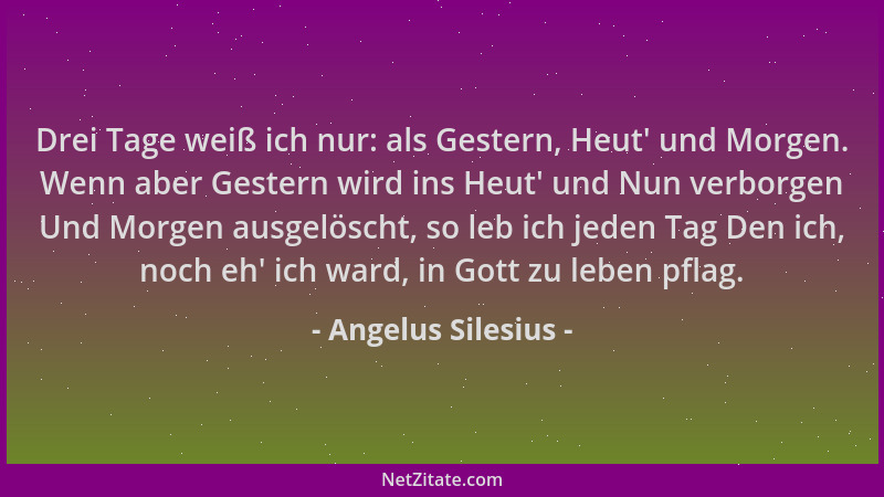 Angelus Silesius - Drei Tage weiß ich nur: als Gestern, Heut ' und Morgen. Wenn aber Gestern wird ins Heut ' und Nun verborge...