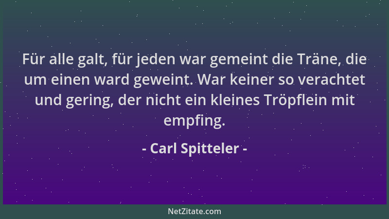 Carl Spitteler - Für alle galt, für jeden war gemeint die Träne, die um einen ward geweint. War keiner so verachtet und ger...