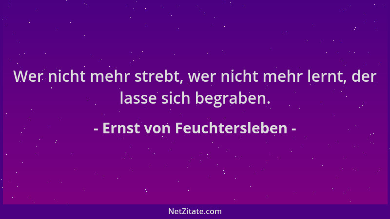 Ernst von Feuchtersleben - Wer nicht mehr strebt, wer nicht mehr lernt, der lasse sich begraben....