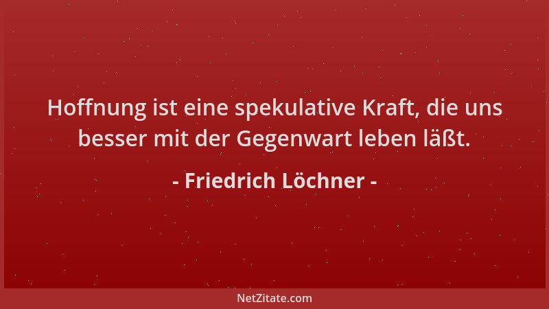 Friedrich Löchner - Hoffnung ist eine spekulative Kraft, die uns besser mit der Gegenwart leben läßt....