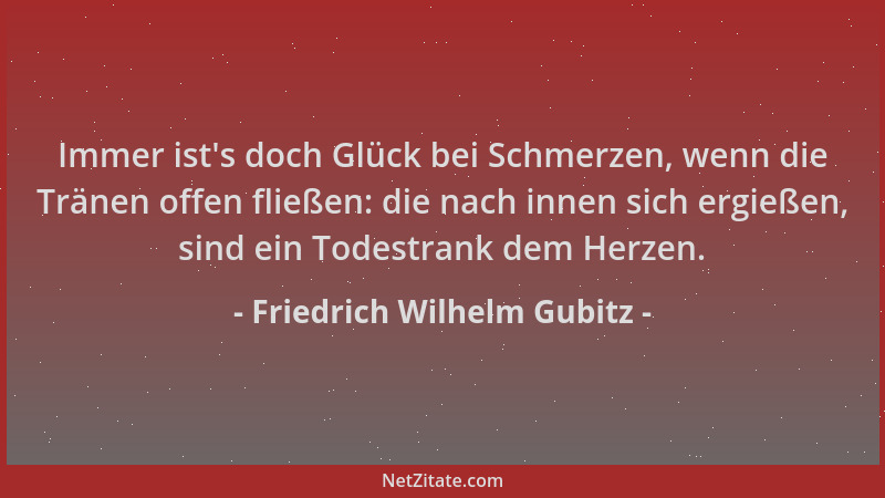 Friedrich Wilhelm Gubitz - Immer ist 's doch Glück bei Schmerzen, wenn die Tränen offen fließen: die nach innen sich ergieße...