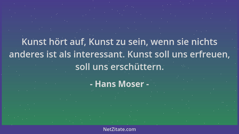 Hans Moser - Kunst hört auf, Kunst zu sein, wenn sie nichts anderes ist als interessant. Kunst soll uns erfreuen, soll uns...