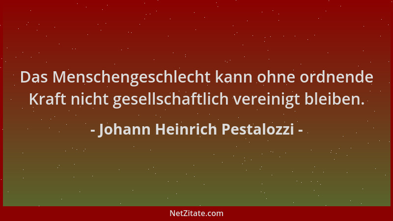Johann Heinrich Pestalozzi - Das Menschengeschlecht kann ohne ordnende Kraft nicht gesellschaftlich vereinigt bleiben....