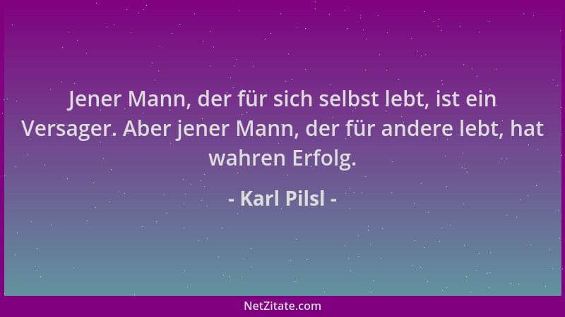 Karl Pilsl - Jener Mann, der für sich selbst lebt, ist ein Versager. Aber jener Mann, der für andere lebt, hat wahren Erfol...