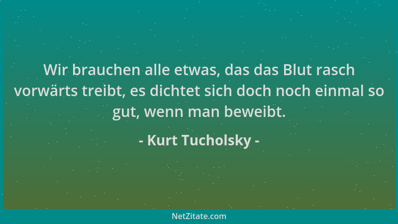Kurt Tucholsky - Wir brauchen alle etwas, das das Blut rasch vorwärts treibt, es dichtet sich doch noch einmal so gut, wenn...