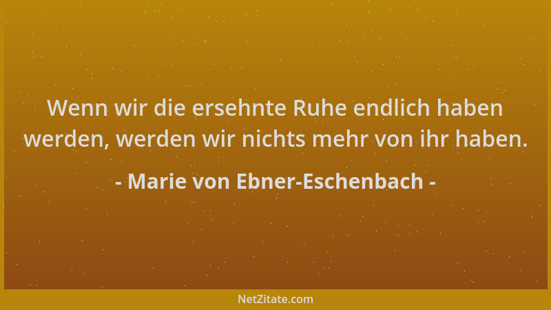 Marie von Ebner-Eschenbach - Wenn wir die ersehnte Ruhe endlich haben werden, werden wir nichts mehr von ihr haben....