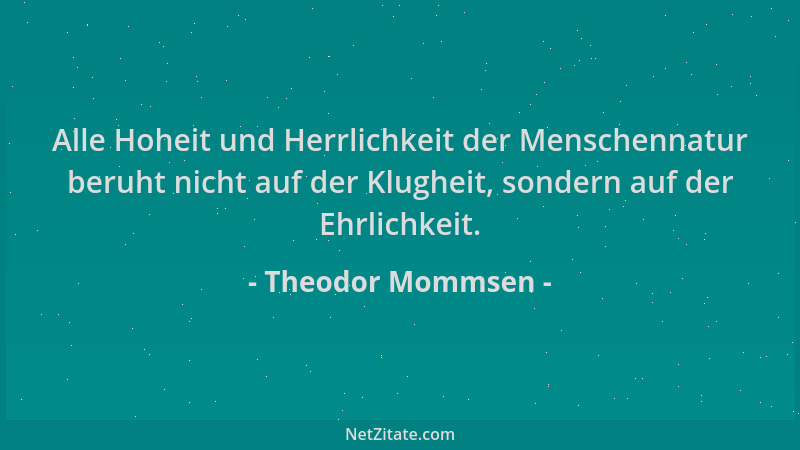 Theodor Mommsen - Alle Hoheit und Herrlichkeit der Menschennatur beruht nicht auf der Klugheit, sondern auf der Ehrlichkeit...