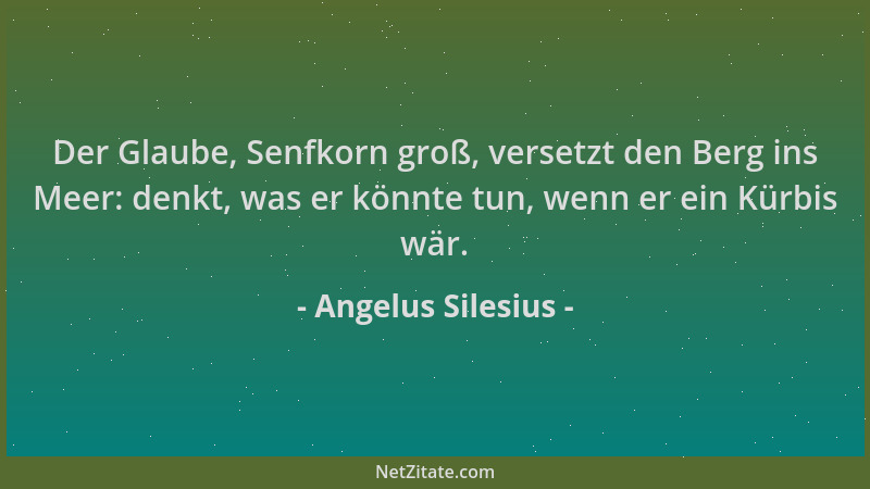 Angelus Silesius - Der Glaube, Senfkorn groß, versetzt den Berg ins Meer: denkt, was er könnte tun, wenn er ein Kürbis wär....
