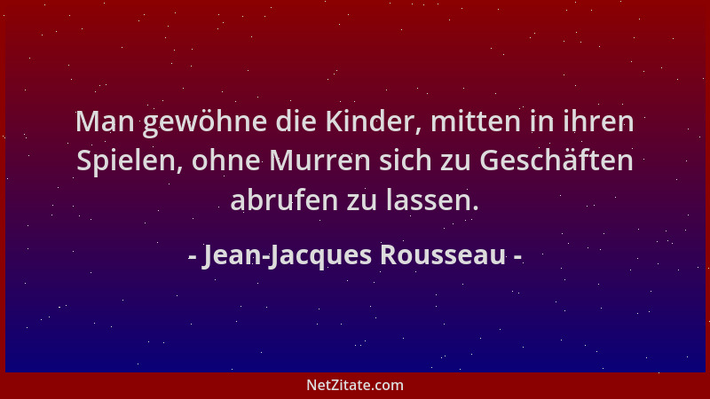 Jean-Jacques Rousseau - Man gewöhne die Kinder, mitten in ihren Spielen, ohne Murren sich zu Geschäften abrufen zu lassen....