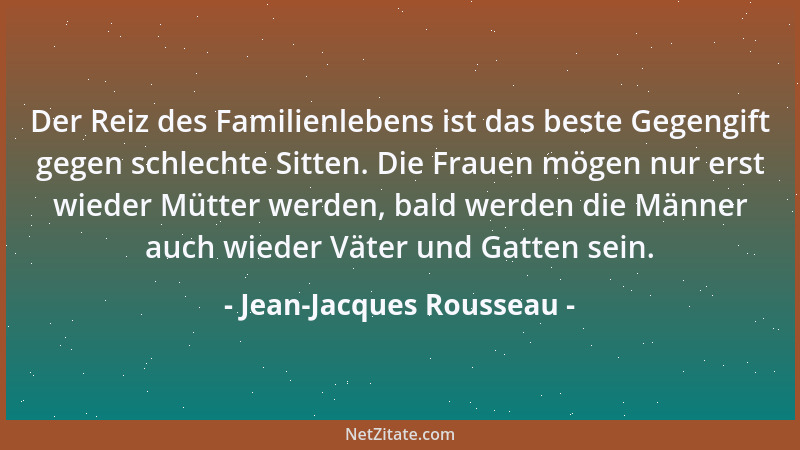 Jean-Jacques Rousseau - Der Reiz des Familienlebens ist das beste Gegengift gegen schlechte Sitten. Die Frauen mögen nur er...