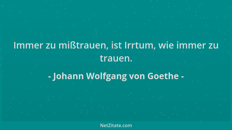 Johann Wolfgang von Goethe - Immer zu mißtrauen, ist Irrtum, wie immer zu trauen....