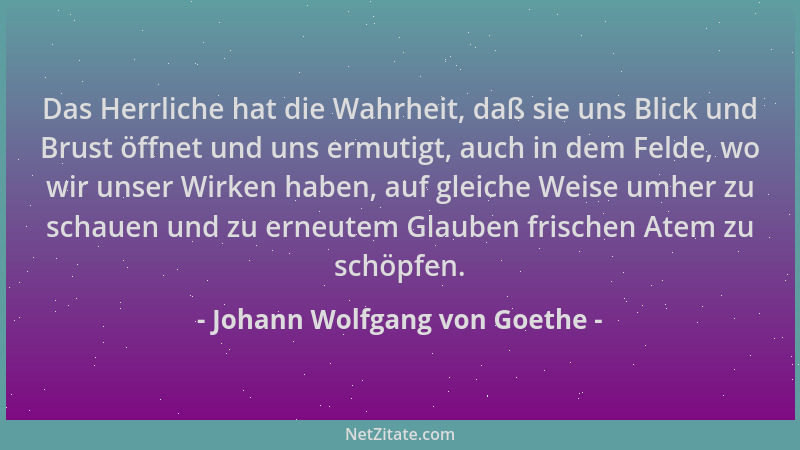 Johann Wolfgang von Goethe - Das Herrliche hat die Wahrheit, daß sie uns Blick und Brust öffnet und uns ermutigt, auch in d...