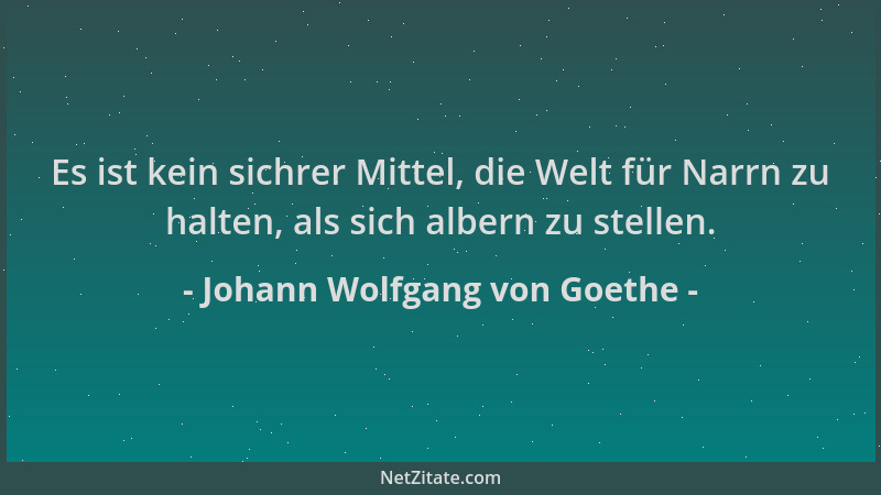 Johann Wolfgang von Goethe - Es ist kein sichrer Mittel, die Welt für Narrn zu halten, als sich albern zu stellen....