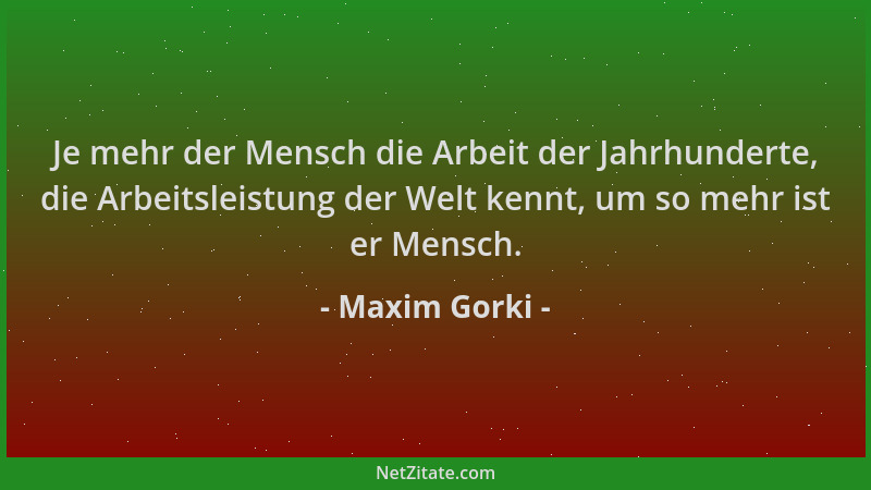 Maxim Gorki - Je mehr der Mensch die Arbeit der Jahrhunderte, die Arbeitsleistung der Welt kennt, um so mehr ist er Mensch....