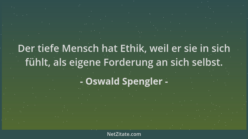 Oswald Spengler - Der tiefe Mensch hat Ethik, weil er sie in sich fühlt, als eigene Forderung an sich selbst....