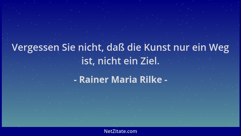 Rainer Maria Rilke - Vergessen Sie nicht, daß die Kunst nur ein Weg ist, nicht ein Ziel....