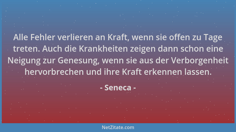 Seneca - Alle Fehler verlieren an Kraft, wenn sie offen zu Tage treten. Auch die Krankheiten zeigen dann schon eine Neigung...