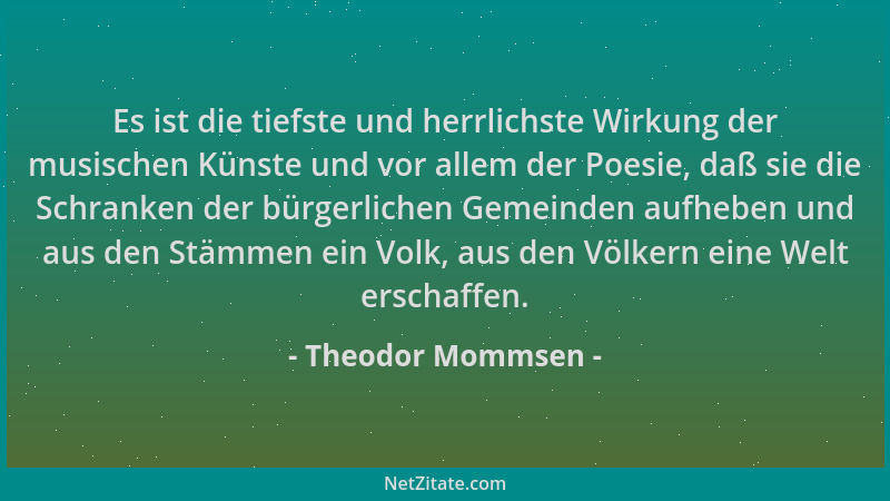 Theodor Mommsen - Es ist die tiefste und herrlichste Wirkung der musischen Künste und vor allem der Poesie, daß sie die Sch...