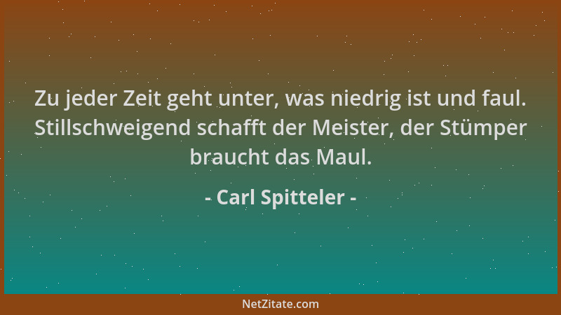 Carl Spitteler - Zu jeder Zeit geht unter, was niedrig ist und faul. Stillschweigend schafft der Meister, der Stümper brauc...