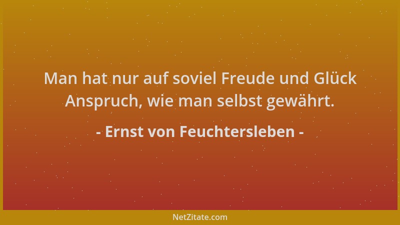 Ernst von Feuchtersleben - Man hat nur auf soviel Freude und Glück Anspruch, wie man selbst gewährt....