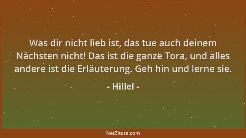 Hillel - Was dir nicht lieb ist, das tue auch deinem Nächsten nicht! Das ist die ganze Tora, und alles andere ist die Erläu...