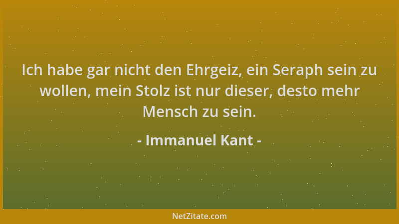 Immanuel Kant - Ich habe gar nicht den Ehrgeiz, ein Seraph sein zu wollen, mein Stolz ist nur dieser, desto mehr Mensch zu...