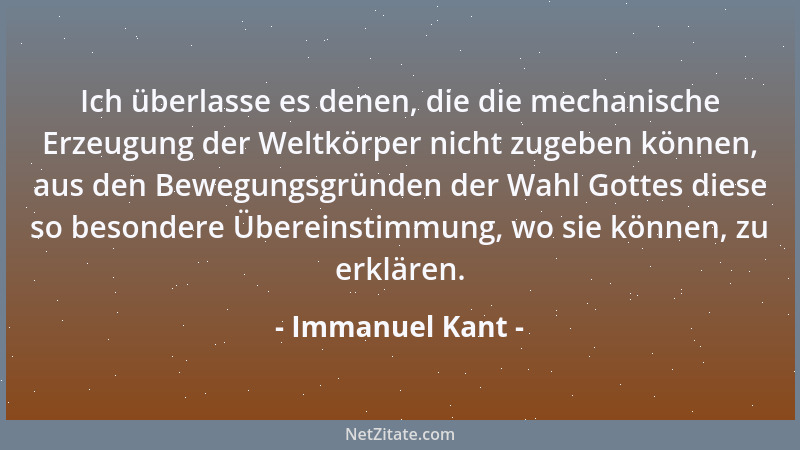 Immanuel Kant - Ich überlasse es denen, die die mechanische Erzeugung der Weltkörper nicht zugeben können, aus den Bewegung...