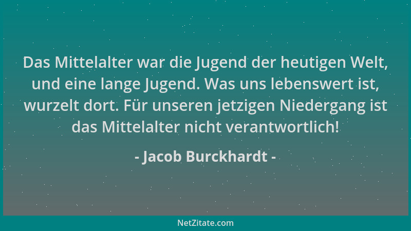 Jacob Burckhardt - Das Mittelalter war die Jugend der heutigen Welt, und eine lange Jugend. Was uns lebenswert ist, wurzelt...