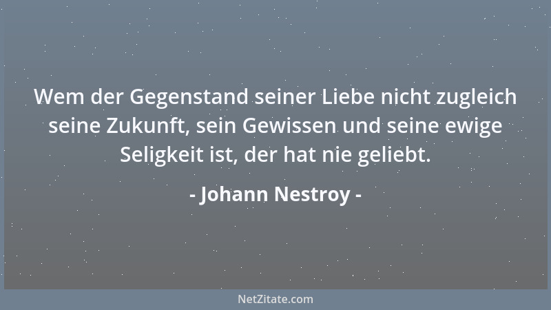 Johann Nestroy - Wem der Gegenstand seiner Liebe nicht zugleich seine Zukunft, sein Gewissen und seine ewige Seligkeit ist,...