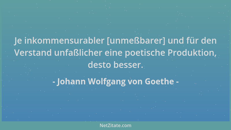 Johann Wolfgang von Goethe - Je inkommensurabler [unmeßbarer] und für den Verstand unfaßlicher eine poetische Produktion, d...