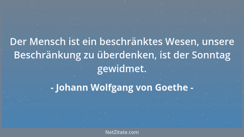 Johann Wolfgang von Goethe - Der Mensch ist ein beschränktes Wesen, unsere Beschränkung zu überdenken, ist der Sonntag gewi...