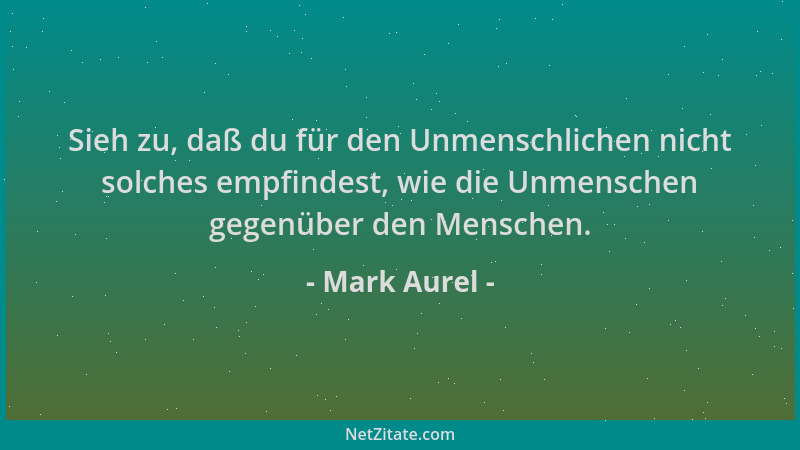 Mark Aurel - Sieh zu, daß du für den Unmenschlichen nicht solches empfindest, wie die Unmenschen gegenüber den Menschen....