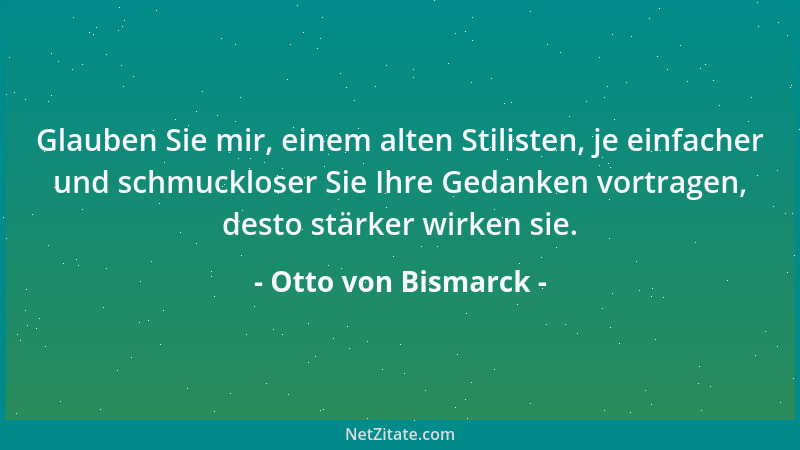 Otto von Bismarck - Glauben Sie mir, einem alten Stilisten, je einfacher und schmuckloser Sie Ihre Gedanken vortragen, dest...