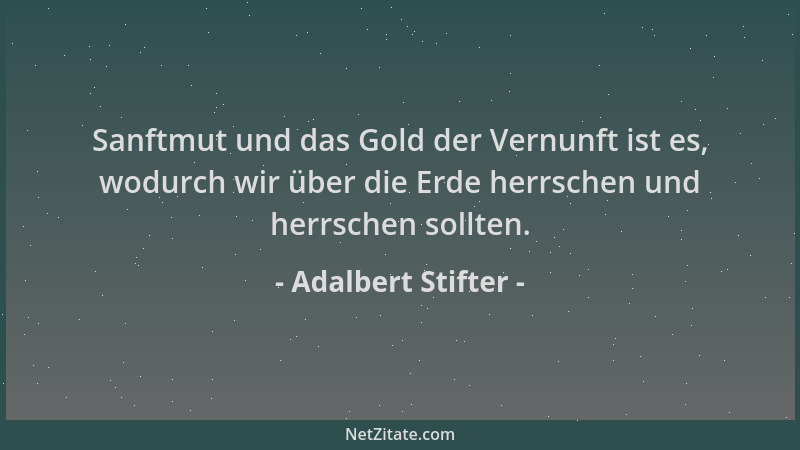 Adalbert Stifter - Sanftmut und das Gold der Vernunft ist es, wodurch wir über die Erde herrschen und herrschen sollten....